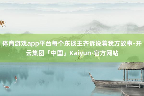 体育游戏app平台每个东谈主齐诉说着我方故事-开云集团「中国」Kaiyun·官方网站