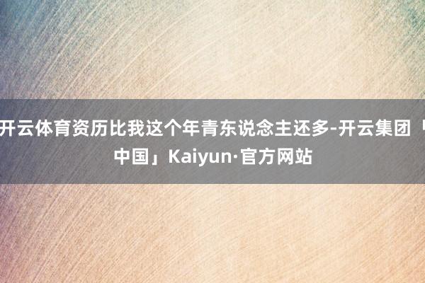 开云体育资历比我这个年青东说念主还多-开云集团「中国」Kaiyun·官方网站
