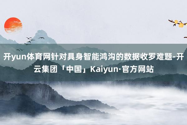 开yun体育网针对具身智能鸿沟的数据收罗难题-开云集团「中国」Kaiyun·官方网站