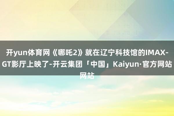 开yun体育网《哪吒2》就在辽宁科技馆的IMAX-GT影厅上映了-开云集团「中国」Kaiyun·官方网站