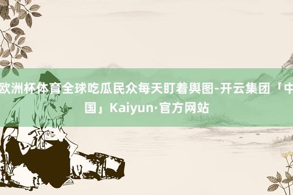 欧洲杯体育全球吃瓜民众每天盯着舆图-开云集团「中国」Kaiyun·官方网站