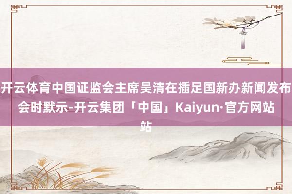开云体育中国证监会主席吴清在插足国新办新闻发布会时默示-开云集团「中国」Kaiyun·官方网站