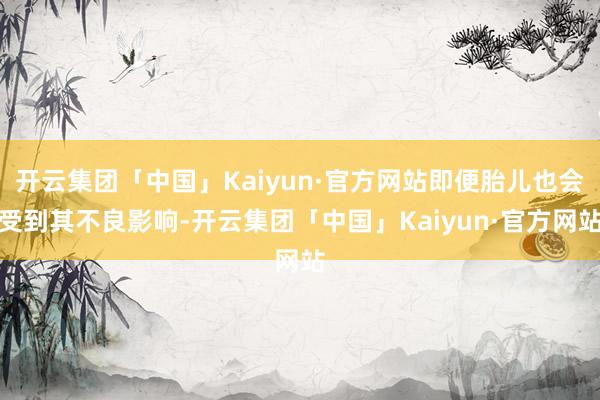 开云集团「中国」Kaiyun·官方网站即便胎儿也会受到其不良影响-开云集团「中国」Kaiyun·官方网站
