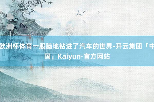 欧洲杯体育一股脑地钻进了汽车的世界-开云集团「中国」Kaiyun·官方网站