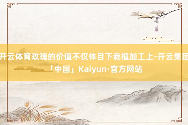 开云体育玫瑰的价值不仅体目下栽植加工上-开云集团「中国」Kaiyun·官方网站