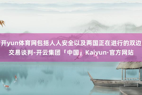 开yun体育网包括人人安全以及两国正在进行的双边交易谈判-开云集团「中国」Kaiyun·官方网站