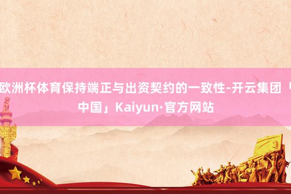 欧洲杯体育保持端正与出资契约的一致性-开云集团「中国」Kaiyun·官方网站