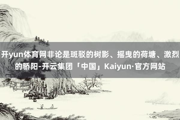 开yun体育网非论是斑驳的树影、摇曳的荷塘、激烈的骄阳-开云集团「中国」Kaiyun·官方网站