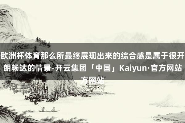 欧洲杯体育那么所最终展现出来的综合感是属于很开朗畅达的情景-开云集团「中国」Kaiyun·官方网站