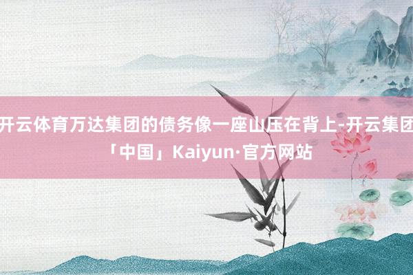 开云体育万达集团的债务像一座山压在背上-开云集团「中国」Kaiyun·官方网站