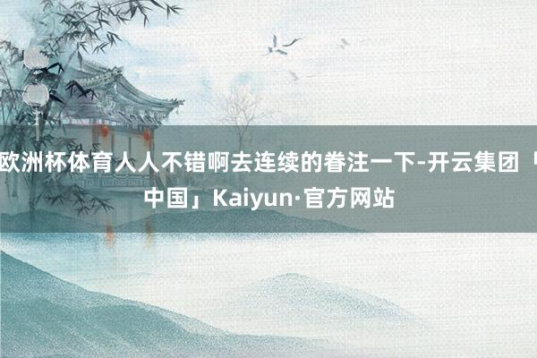 欧洲杯体育人人不错啊去连续的眷注一下-开云集团「中国」Kaiyun·官方网站