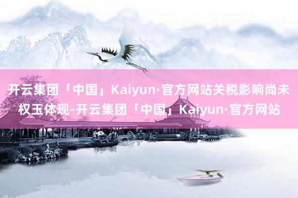 开云集团「中国」Kaiyun·官方网站关税影响尚未权玉体现-开云集团「中国」Kaiyun·官方网站