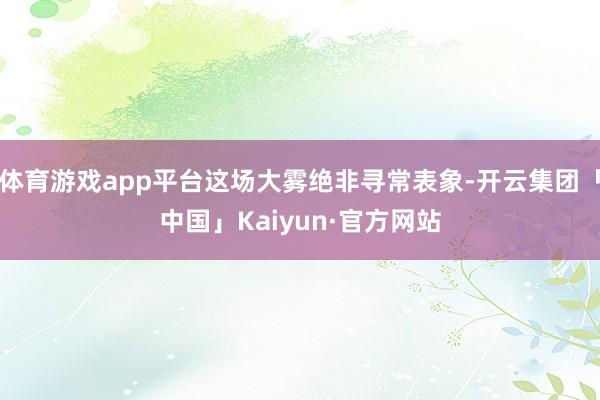 体育游戏app平台这场大雾绝非寻常表象-开云集团「中国」Kaiyun·官方网站