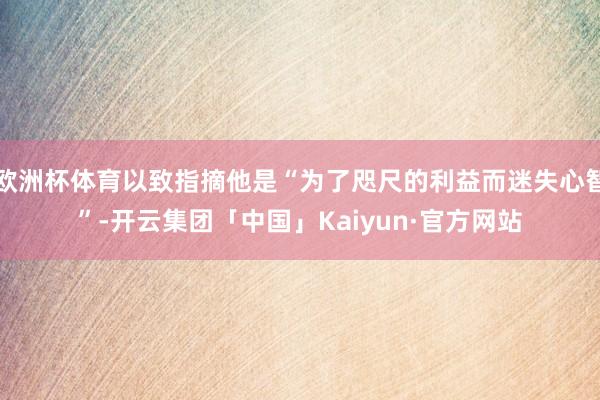 欧洲杯体育以致指摘他是“为了咫尺的利益而迷失心智”-开云集团「中国」Kaiyun·官方网站