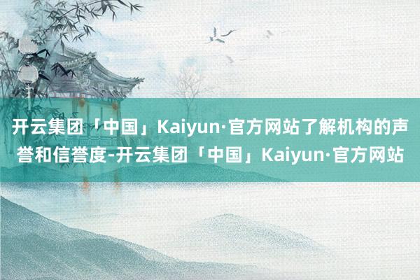 开云集团「中国」Kaiyun·官方网站了解机构的声誉和信誉度-开云集团「中国」Kaiyun·官方网站