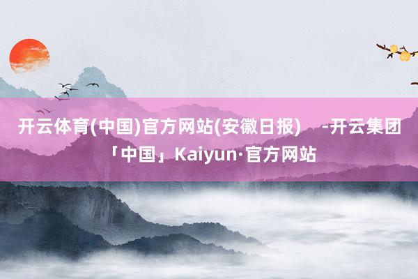 开云体育(中国)官方网站(安徽日报) -开云集团「中国」Kaiyun·官方网站