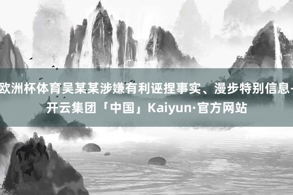 欧洲杯体育吴某某涉嫌有利诬捏事实、漫步特别信息-开云集团「中国」Kaiyun·官方网站