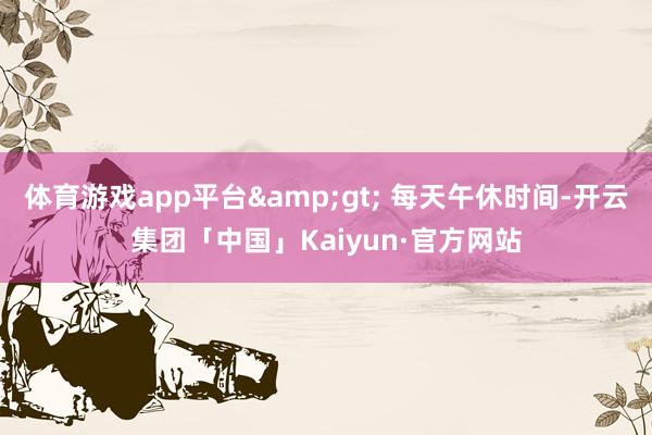 体育游戏app平台&gt; 每天午休时间-开云集团「中国」Kaiyun·官方网站
