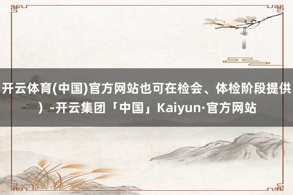 开云体育(中国)官方网站也可在检会、体检阶段提供）-开云集团「中国」Kaiyun·官方网站