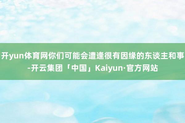 开yun体育网你们可能会遭逢很有因缘的东谈主和事-开云集团「中国」Kaiyun·官方网站