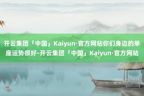 开云集团「中国」Kaiyun·官方网站你们身边的举座运势很好-开云集团「中国」Kaiyun·官方网站