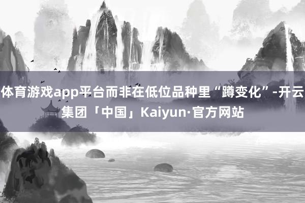 体育游戏app平台而非在低位品种里“蹲变化”-开云集团「中国」Kaiyun·官方网站