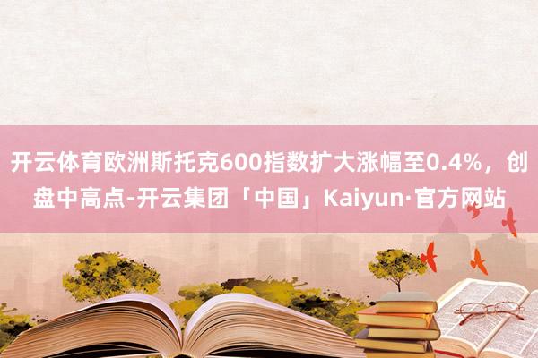 开云体育欧洲斯托克600指数扩大涨幅至0.4%,创盘中高点-开云集团「中国」Kaiyun·官方网站