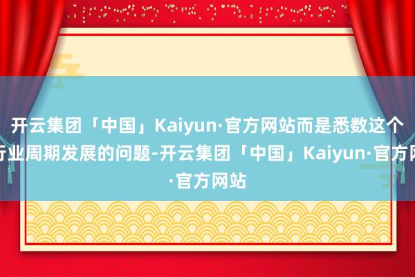 开云集团「中国」Kaiyun·官方网站而是悉数这个词行业周期发展的问题-开云集团「中国」Kaiyun·官方网站