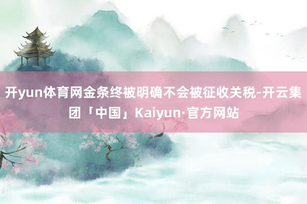 开yun体育网金条终被明确不会被征收关税-开云集团「中国」Kaiyun·官方网站
