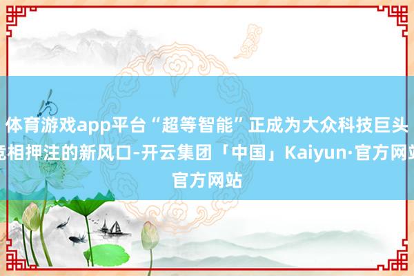 体育游戏app平台“超等智能”正成为大众科技巨头竞相押注的新风口-开云集团「中国」Kaiyun·官方网站