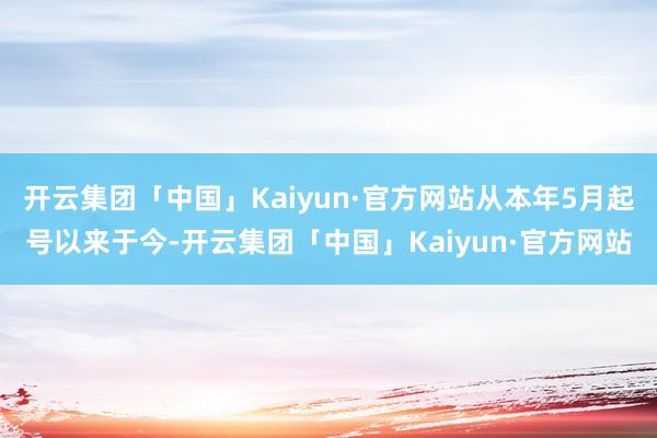 开云集团「中国」Kaiyun·官方网站从本年5月起号以来于今-开云集团「中国」Kaiyun·官方网站