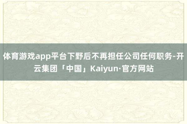 体育游戏app平台下野后不再担任公司任何职务-开云集团「中国」Kaiyun·官方网站