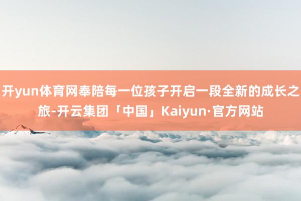 开yun体育网奉陪每一位孩子开启一段全新的成长之旅-开云集团「中国」Kaiyun·官方网站