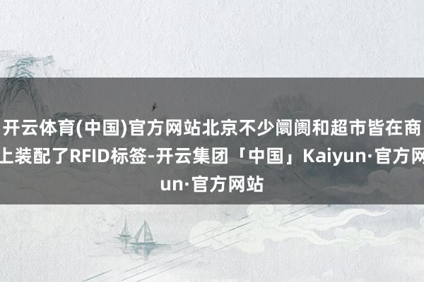 开云体育(中国)官方网站北京不少阛阓和超市皆在商品上装配了RFID标签-开云集团「中国」Kaiyun·官方网站