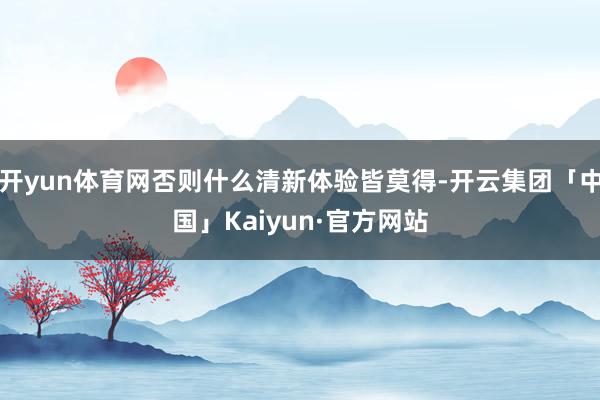 开yun体育网否则什么清新体验皆莫得-开云集团「中国」Kaiyun·官方网站