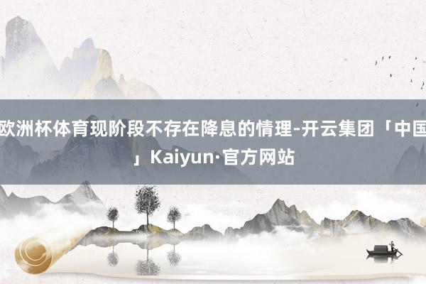 欧洲杯体育现阶段不存在降息的情理-开云集团「中国」Kaiyun·官方网站