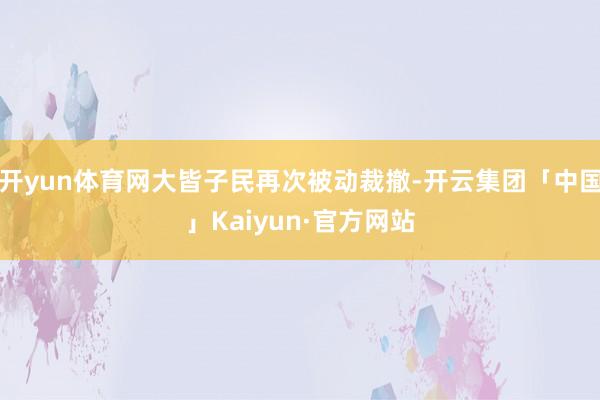 开yun体育网大皆子民再次被动裁撤-开云集团「中国」Kaiyun·官方网站
