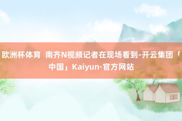 欧洲杯体育  南齐N视频记者在现场看到-开云集团「中国」Kaiyun·官方网站