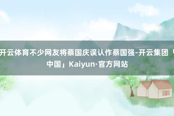 开云体育不少网友将蔡国庆误认作蔡国强-开云集团「中国」Kaiyun·官方网站