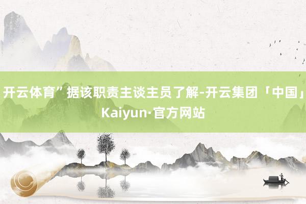 开云体育”据该职责主谈主员了解-开云集团「中国」Kaiyun·官方网站