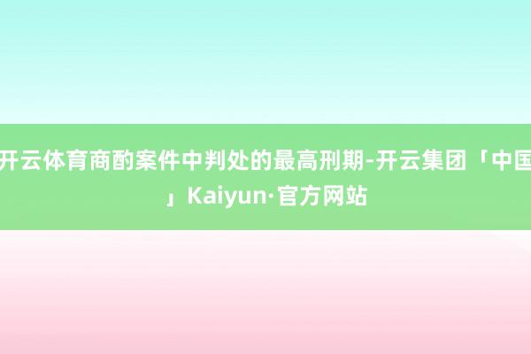 开云体育商酌案件中判处的最高刑期-开云集团「中国」Kaiyun·官方网站