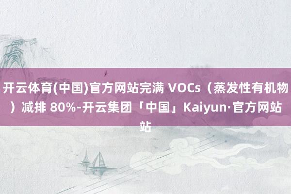 开云体育(中国)官方网站完满 VOCs（蒸发性有机物）减排 80%-开云集团「中国」Kaiyun·官方网站