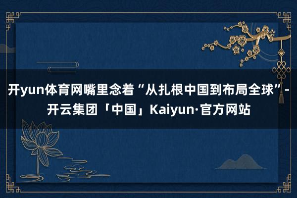 开yun体育网嘴里念着“从扎根中国到布局全球”-开云集团「中国」Kaiyun·官方网站