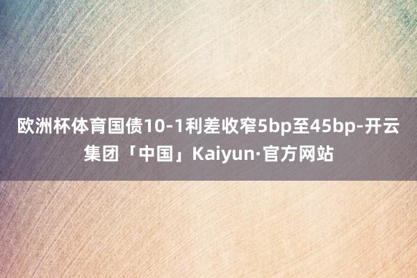 欧洲杯体育国债10-1利差收窄5bp至45bp-开云集团「中国」Kaiyun·官方网站