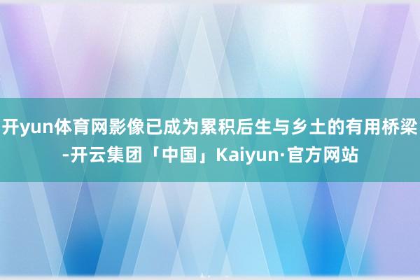 开yun体育网影像已成为累积后生与乡土的有用桥梁-开云集团「中国」Kaiyun·官方网站