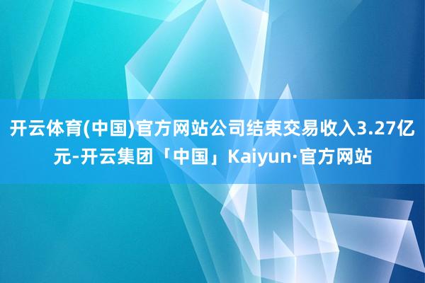 开云体育(中国)官方网站公司结束交易收入3.27亿元-开云集团「中国」Kaiyun·官方网站