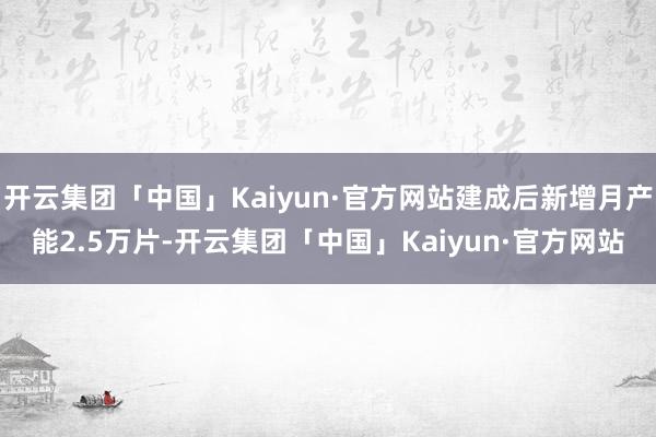 开云集团「中国」Kaiyun·官方网站建成后新增月产能2.5万片-开云集团「中国」Kaiyun·官方网站
