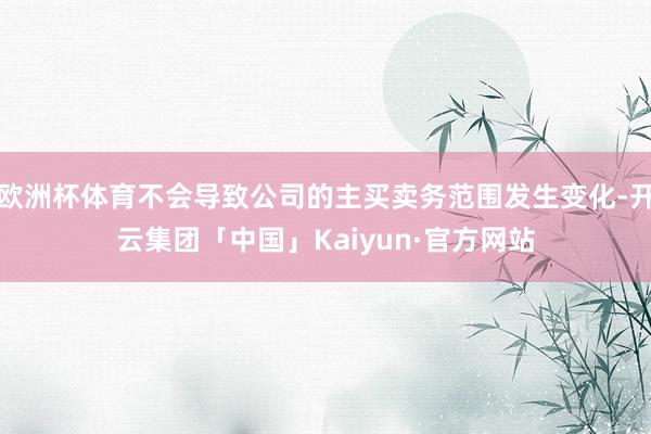 欧洲杯体育不会导致公司的主买卖务范围发生变化-开云集团「中国」Kaiyun·官方网站