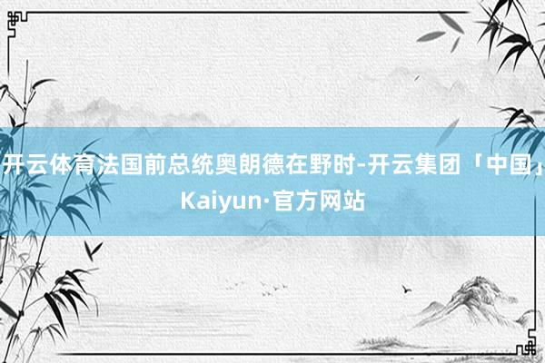 开云体育法国前总统奥朗德在野时-开云集团「中国」Kaiyun·官方网站
