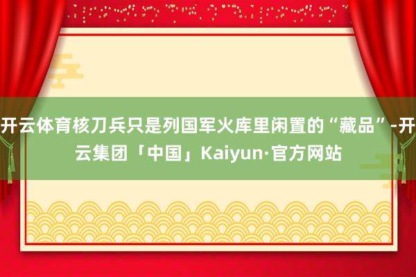 开云体育核刀兵只是列国军火库里闲置的“藏品”-开云集团「中国」Kaiyun·官方网站